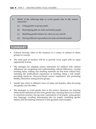 TOPIC 7 TEACHING SCIENCE TO ALL CHILDREN 
100 
4. Which of the following help to avoid gender bias in the science 
classroom? 
(a) Using gender to group pupils. 
(b) Stereotyping jobs for male and female pupils. 
(c) Modeling gender balance by what you say and do. 
(d) Having different expectations for male and female pupils. 
 Cultural diversity refers to the existence of a variety of cultural or ethnic 
groups in a society. 
 The main goal of teachers will be to provide every pupil with an equal 
opportunity to learn. 
 The strategies for adapting science instruction for children with cultural 
differences are recognising and understanding cultural differences, varying 
teaching styles, making sure teaching materials are free from cultural bias, 
including the multicultural experiences in teaching, being a role model, 
providing hands-on, discovery-based science experiences and promoting 
healthy interaction among diverse groups. 
 Gender bias refers to different views of males and females, often favouring 
one gender over the other. 
 The strategies to avoid gender bias in the science classroom are ensuring 
instructional materials are free from gender bias, ensuring there are no biases 
in classroom practice, having same expectations of all pupils, using gender 
free language, avoiding stereotyping jobs for pupils, modelling gender 
balance and diversifying references in test questions and examples. 
 