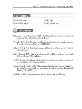 TOPIC 7 TEACHING SCIENCE TO ALL CHILDREN  
101 
Cultural diversity 
Cultural differences 
Gender bias 
Gender stereotyping 
Abruscato, J.  DeRosa, D.A. (2010). Teaching children science: A discovery 
approach (7th ed.). Boston: Allyn  Bacon. 
Baker, D. (1986). Sex differences in classroom interaction in secondary science. 
Journal of Classroom Interaction, 22,212-218. 
Hilliard, A.G. (1994). Educating young children in a diverse society. Boston: 
Allyn  Bacon. 
Martin, R. et al. (2008). Teaching science for all children: An inquiry approach 
(5th ed.). Boston: Allyn  Bacon. 
NARST. Teaching for Gender Differences. Retreived from https://www.narst. 
org/publications/research/gender.cf. 
Rennie L. J.,  Parker,L.H.(1987). Detecting and accounting for gender differnces 
in mixed-sex and single-sex groupings in science lessons. Educational 
Review, 39(1), 65-73. 
Woolfolk, A. (2001). Educational psychology. Boston: Allyn and Bacon. 
 