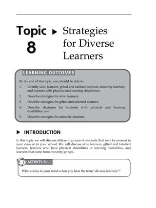 Topic 
8 
   
 
 
 
 
 
 
 
 
 
 
 
 
 
 
 
 
 
 
 
 
 
 
 Strategies 
for Diverse 
Learners 
LEARNING OUTCOMES 
By the end of this topic, you should be able to: 
1. Identify slow learners, gifted and talented learners, minority learners, 
and learners with physical and learning disabilities; 
2. Describe strategies for slow learners; 
3. Describe strategies for gifted and talented learners; 
4. Describe strategies for students with physical and learning 
disabilities; and 
5. Describe strategies for minority students. 
 INTRODUCTION 
In this topic we will discuss different groups of students that may be present in 
your class or in your school. We will discuss slow learners, gifted and talented 
learners, learners who have physical disabilities or learning disabilities, and 
learners that come from minority groups. 
ACTIVITY 8.1 
What comes to your mind when you hear the term „diverse learners‰? 
 