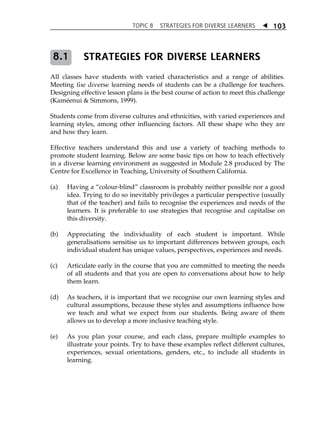 TOPIC 8 STRATEGIES FOR DIVERSE LEARNERS  
103 
STRATEGIES FOR DIVERSE LEARNERS 
8.1 
All classes have students with varied characteristics and a range of abilities. 
Meeting ACTIVITY the diverse 1.1 
learning needs of students can be a challenge for teachers. 
Designing effective lesson plans is the best course of action to meet this challenge 
(Kaméenui  Simmons, 1999). 
Students come from diverse cultures and ethnicities, with varied experiences and 
learning styles, among other influencing factors. All these shape who they are 
and how they learn. 
Effective teachers understand this and use a variety of teaching methods to 
promote student learning. Below are some basic tips on how to teach effectively 
in a diverse learning environment as suggested in Module 2.8 produced by The 
Centre for Excellence in Teaching, University of Southern California. 
(a) Having a „colour-blind‰ classroom is probably neither possible nor a good 
idea. Trying to do so inevitably privileges a particular perspective (usually 
that of the teacher) and fails to recognise the experiences and needs of the 
learners. It is preferable to use strategies that recognise and capitalise on 
this diversity. 
(b) Appreciating the individuality of each student is important. While 
generalisations sensitise us to important differences between groups, each 
individual student has unique values, perspectives, experiences and needs. 
(c) Articulate early in the course that you are committed to meeting the needs 
of all students and that you are open to conversations about how to help 
them learn. 
(d) As teachers, it is important that we recognise our own learning styles and 
cultural assumptions, because these styles and assumptions influence how 
we teach and what we expect from our students. Being aware of them 
allows us to develop a more inclusive teaching style. 
(e) As you plan your course, and each class, prepare multiple examples to 
illustrate your points. Try to have these examples reflect different cultures, 
experiences, sexual orientations, genders, etc., to include all students in 
learning. 
 