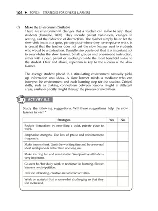 1 06  TOPIC 8 STRATEGIES FOR DIVERSE LEARNERS 
(f) Make the Environment Suitable 
There are environmental changes that a teacher can make to help these 
students (Danielle, 2007). They include parent volunteers, changes in 
seating, and the reduction of distractions. The teacher simply has to let the 
slow child learn in a quiet, private place where they have space to work. It 
is crucial that the teacher does not put the slow learner next to students 
who would be a distraction. Danielle also points out that it is important not 
to overwhelm the slow learner. Small groups and one-on-one instruction, 
either with a peer, parent or teacher, provide the most beneficial value to 
the student. Over and above, repetition is key to the success of the slow 
learner. 
The average student placed in a stimulating environment naturally picks 
up information and ideas. A slow learner needs a mediator who can 
interpret the environment and each learning step for the student. Critical 
skills, such as making connections between lessons taught in different 
areas, can be explicitly taught through the process of mediation. 
ACTIVITY 8.2 
Study the following suggestions. Will these suggestions help the slow 
learner to learn? 
Strategies Yes No 
Reduce distractions by providing a quiet, private place to 
work. 
Emphasise strengths. Use lots of praise and reinforcement 
frequently. 
Make lessons short. Limit the working time and have several 
short work periods rather than one long one. 
Make learning fun and comfortable. Your positive attitude is 
very important. 
Go over his/her daily work to reinforce the learning. Slower 
learners need repetition. 
Provide interesting, creative and abstract activities. 
Work on material that is somewhat challenging so that they 
feel motivated. 
 