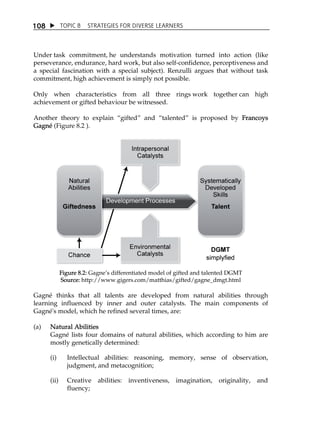 1 08  TOPIC 8 STRATEGIES FOR DIVERSE LEARNERS 
Under task commitment, he understands motivation turned into action (like 
perseverance, endurance, hard work, but also self-confidence, perceptiveness and 
a special fascination with a special subject). Renzulli argues that without task 
commitment, high achievement is simply not possible. 
Only when characteristics from all three rings work together can high 
achievement or gifted behaviour be witnessed. 
Another theory to explain „gifted‰ and „talented‰ is proposed by Francoys 
Gagné (Figure 8.2 ). 
Figure 8.2: GagneÊs differentiated model of gifted and talented DGMT 
Source: http://www.gigers.com/matthias/gifted/gagne_dmgt.html 
Gagné thinks that all talents are developed from natural abilities through 
learning influenced by inner and outer catalysts. The main components of 
Gagné's model, which he refined several times, are: 
(a) Natural Abilities 
Gagné lists four domains of natural abilities, which according to him are 
mostly genetically determined: 
(i) Intellectual abilities: reasoning, memory, sense of observation, 
judgment, and metacognition; 
(ii) Creative abilities: inventiveness, imagination, originality, and 
fluency; 
 