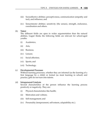 TOPIC 8 STRATEGIES FOR DIVERSE LEARNERS  
109 
(iii) Socioaffective abilities: perceptiveness, communication (empathy and 
tact), and influence; and 
(iv) Sensorimotor abilities: sensitivity (the senses), strength, endurance, 
coordination and others. 
(b) Talent 
The different fields are open to wider argumentation than the natural 
abilities. Gagné thinks the following fields are relevant for school-aged 
youths: 
(i) Academics; 
(ii) Arts; 
(iii) Business; 
(iv) Leisure; 
(v) Social affection; 
(vi) Sports; and 
(vii) Technology. 
(c) Developmental Processes 
Without learning processes, whether they are informal (as the learning of a 
first language by a child) or formal (as most learning in school) and 
practice, gifts do not turn into talents. 
(d) Intrapersonal Catalysts 
Several characteristics of the person influence the learning process 
positively or negatively. They are: 
(i) Physical characteristics like health; 
(ii) Motivation and volition; 
(iii) Self-management; and 
(iv) Personality (temperament, self-esteem, adaptability etc.). 
 