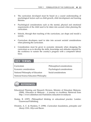 TOPIC 1 FORMULATION OF THE CURRICULUM  
11 
 The curriculum developed must be based on a sound understanding of 
psychological factors such as child growth, child development and learning 
theories. 
 Psychological considerations such as the mental, physical and emotional 
requirements of the child need to be taken into account when planning the 
curriculum. 
 Schools, through their teaching of the curriculum, can shape and mould a 
society. 
 Curriculum developers need to take into account societal considerations 
when planning the curriculum. 
 Consideration must be given to economic demands when designing the 
curriculum so as to develop the skills, knowledge and attitudes required by 
the workforce to sustain the countryÊs progress with a competent labour 
force. 
Curriculum 
Economic considerations 
National Philosophy of Education 
National Science Education Philosophy 
Philosophical considerations 
Psychological considerations 
Social considerations 
 
Educational Planning and Research Division, Ministry of Education Malaysia. 
(2008). Education in Malaysia - A journey to excellence. Retrieved from 
http://www.slideshare.net/Fadzliaton/education-in-malaysia 
Heslep, R. (1997). Philosophical thinking in educational practice . London: 
Greenwood Publishing. 
Ornstein, A. C.  Hunkins, F. (1998). Curriculum foundations, principles and 
theory. USA: Allyn and Bacon. 
 