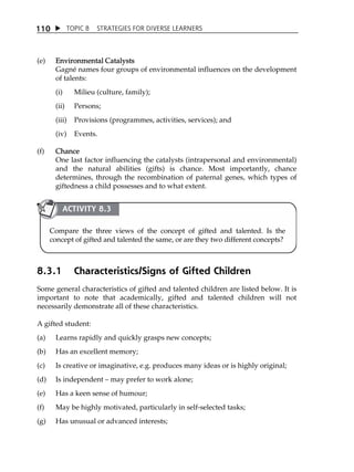 1 10  TOPIC 8 STRATEGIES FOR DIVERSE LEARNERS 
(e) Environmental Catalysts 
Gagné names four groups of environmental influences on the development 
of talents: 
(i) Milieu (culture, family); 
(ii) Persons; 
(iii) Provisions (programmes, activities, services); and 
(iv) Events. 
(f) Chance 
One last factor influencing the catalysts (intrapersonal and environmental) 
and the natural abilities (gifts) is chance. Most importantly, chance 
determines, through the recombination of paternal genes, which types of 
giftedness a child possesses and to what extent. 
ACTIVITY 8.3 
Compare the three views of the concept of gifted and talented. Is the 
concept of gifted and talented the same, or are they two different concepts? 
8.3.1 Characteristics/Signs of Gifted Children 
Some general characteristics of gifted and talented children are listed below. It is 
important to note that academically, gifted and talented children will not 
necessarily demonstrate all of these characteristics. 
A gifted student: 
(a) Learns rapidly and quickly grasps new concepts; 
(b) Has an excellent memory; 
(c) Is creative or imaginative, e.g. produces many ideas or is highly original; 
(d) Is independent  may prefer to work alone; 
(e) Has a keen sense of humour; 
(f) May be highly motivated, particularly in self-selected tasks; 
(g) Has unusual or advanced interests; 
 