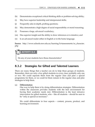 TOPIC 8 STRATEGIES FOR DIVERSE LEARNERS  
111 
(h) Demonstrates exceptional critical thinking skills or problem-solving ability; 
(i) May have superior leadership and interpersonal skills; 
(j) Frequently asks in-depth, probing questions; 
(k) May demonstrate a high degree of social responsibility or moral reasoning; 
(l) Possesses a large, advanced vocabulary; 
(m) Has superior insight and the ability to draw inferences or is intuitive; and 
(n) Is an advanced reader either in English or in the home language. 
Source: http://www.schools.nsw.edu.au/learning/k-6assessments/oc_character. 
php 
ACTIVITY 8.4 
Do any of your students have those characteristics? 
8.3.2 Strategies for Gifted and Talented Learners 
There are many things that a teacher can do to help these groups of students. 
Remember, there are only a few gifted students in every class, probably only one 
or two. We could separate them from the regular class and plan a special 
programme for them, or we could let them remain in the regular class and plan 
strategies to help them. 
(a) Differentiation 
One way to help them is by doing differentiation strategies. Differentiation 
within the classroom provides students with the best environment for 
having their academic needs met. Differentiation is the least intrusive 
intervention for gifted students, who  like all students  should be seen to 
be „only as special as necessary‰. 
We could differentiate in four aspects  content, process, product, and 
learning environment. 
 