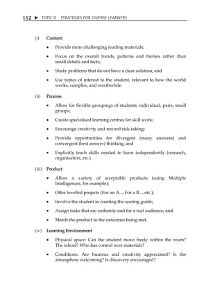 1 12  TOPIC 8 STRATEGIES FOR DIVERSE LEARNERS 
(i) Content 
 Provide more challenging reading materials; 
 Focus on the overall trends, patterns and themes rather than 
small details and facts; 
 Study problems that do not have a clear solution; and 
 Use topics of interest to the student, relevant to how the world 
works, complex, and worthwhile. 
(ii) Process 
 Allow for flexible groupings of students: individual, pairs, small 
groups; 
 Create specialised learning centres for skill work; 
 Encourage creativity and reward risk-taking; 
 Provide opportunities for divergent (many answers) and 
convergent (best answer) thinking; and 
 Explicitly teach skills needed to learn independently (research, 
organisation, etc.) 
(iii) Product 
 Allow a variety of acceptable products (using Multiple 
Intelligences, for example); 
 Offer levelled projects (For an A..., For a B..., etc.); 
 Involve the student in creating the scoring guide; 
 Assign tasks that are authentic and for a real audience; and 
 Match the product to the outcomes being met. 
(iv) Learning Environment 
 Physical space: Can the student move freely within the room? 
The school? Who has control over materials? 
 Conditions: Are humour and creativity appreciated? Is the 
atmosphere welcoming? Is discovery encouraged? 
 