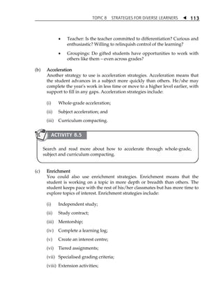 TOPIC 8 STRATEGIES FOR DIVERSE LEARNERS  
113 
 Teacher: Is the teacher committed to differentiation? Curious and 
enthusiastic? Willing to relinquish control of the learning? 
 Groupings: Do gifted students have opportunities to work with 
others like them  even across grades? 
(b) Acceleration 
Another strategy to use is acceleration strategies. Acceleration means that 
the student advances in a subject more quickly than others. He/she may 
complete the year's work in less time or move to a higher level earlier, with 
support to fill in any gaps. Acceleration strategies include: 
(i) Whole-grade acceleration; 
(ii) Subject acceleration; and 
(iii) Curriculum compacting. 
ACTIVITY 8.5 
Search and read more about how to accelerate through whole-grade, 
subject and curriculum compacting. 
(c) Enrichment 
You could also use enrichment strategies. Enrichment means that the 
student is working on a topic in more depth or breadth than others. The 
student keeps pace with the rest of his/her classmates but has more time to 
explore topics of interest. Enrichment strategies include: 
(i) Independent study; 
(ii) Study contract; 
(iii) Mentorship; 
(iv) Complete a learning log; 
(v) Create an interest centre; 
(vi) Tiered assignments; 
(vii) Specialised grading criteria; 
(viii) Extension activities; 
 
