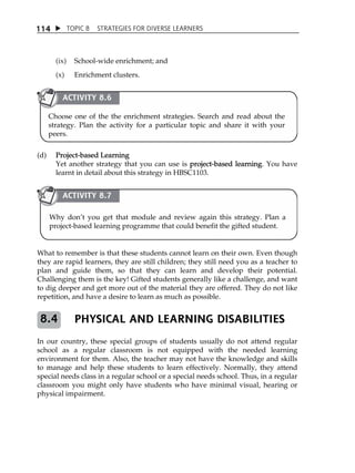 1 14  TOPIC 8 STRATEGIES FOR DIVERSE LEARNERS 
(ix) School-wide enrichment; and 
(x) Enrichment clusters. 
ACTIVITY 8.6 
Choose one of the the enrichment strategies. Search and read about the 
strategy. Plan the activity for a particular topic and share it with your 
peers. 
(d) Project-based Learning 
Yet another strategy that you can use is project-based learning. You have 
learnt in detail about this strategy in HBSC1103. 
ACTIVITY 8.7 
Why donÊt you get that module and review again this strategy. Plan a 
project-based learning programme that could benefit the gifted student. 
What to remember is that these students cannot learn on their own. Even though 
they are rapid learners, they are still children; they still need you as a teacher to 
plan and guide them, so that they can learn and develop their potential. 
Challenging them is the key! Gifted students generally like a challenge, and want 
to dig deeper and get more out of the material they are offered. They do not like 
repetition, and have a desire to learn as much as possible. 
PHYSICAL AND LEARNING DISABILITIES 
8.4 
In our country, these special groups of students usually do not attend regular 
school as a regular classroom is not equipped with the needed learning 
environment for them. Also, the teacher may not have the knowledge and skills 
to manage and help these students to learn effectively. Normally, they attend 
special needs class in a regular school or a special needs school. Thus, in a regular 
classroom you might only have students who have minimal visual, hearing or 
physical impairment. 
 