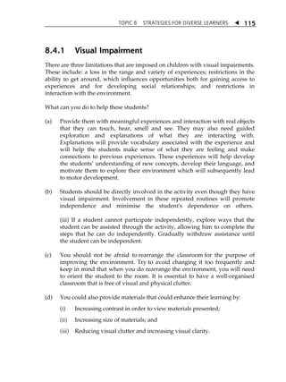 TOPIC 8 STRATEGIES FOR DIVERSE LEARNERS  
115 
8.4.1 Visual Impairment 
There are three limitations that are imposed on children with visual impairments. 
These include: a loss in the range and variety of experiences; restrictions in the 
ability to get around, which influences opportunities both for gaining access to 
experiences and for developing social relationships; and restrictions in 
interaction with the environment. 
What can you do to help these students? 
(a) Provide them with meaningful experiences and interaction with real objects 
that they can touch, hear, smell and see. They may also need guided 
exploration and explanations of what they are interacting with. 
Explanations will provide vocabulary associated with the experience and 
will help the students make sense of what they are feeling and make 
connections to previous experiences. These experiences will help develop 
the studentsÊ understanding of new concepts, develop their language, and 
motivate them to explore their environment which will subsequently lead 
to motor development. 
(b) Students should be directly involved in the activity even though they have 
visual impairment. Involvement in these repeated routines will promote 
independence and minimise the student's dependence on others. 
(iii) If a student cannot participate independently, explore ways that the 
student can be assisted through the activity, allowing him to complete the 
steps that he can do independently. Gradually withdraw assistance until 
the student can be independent. 
(c) You should not be afraid to rearrange the classroom for the purpose of 
improving the environment. Try to avoid changing it too frequently and 
keep in mind that when you do rearrange the environment, you will need 
to orient the student to the room. It is essential to have a well-organised 
classroom that is free of visual and physical clutter. 
(d) You could also provide materials that could enhance their learning by: 
(i) Increasing contrast in order to view materials presented; 
(ii) Increasing size of materials; and 
(iii) Reducing visual clutter and increasing visual clarity. 
 