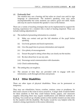 TOPIC 8 STRATEGIES FOR DIVERSE LEARNERS  
117 
(d) Profoundly Deaf 
The student may use a hearing aid but relies on visual cues and/or sign 
language to communicate. The studentÊs speaking voice may seem 
incomprehensible but some students can achieve good oral skills. Radio 
aids may be used to transmit the speakerÊs voice to the listener. 
There are a variety of teaching strategies that can be implemented to support the 
learning experiences for a student who is deaf or hearing impaired. These can 
include making adjustments to: 
(a) The method of presenting information to a student: 
(i) Make eye contact and get the full attention of the pupil before 
speaking. 
(ii) Use lively gestures and facial expressions. 
(iii) Give the pupil time to process information and respond. 
(iv) Give plenty of encouragement. 
(v) Ensure the pupil is sitting where they can clearly see the teacher. 
(vi) Be clear about how to use any aids. 
(vii) Encourage social communication with classmates. 
(viii) Check understanding. 
(b) The setting they are taught in. 
(c) The amount of time they are provided with to engage with new 
information, work through activities and present. 
8.4.3 Other Disabilities 
There are other types of physical disabilities. These can be permanent or 
temporary. 
They may use wheelchairs, braces, crutches, rotators, canes or prostheses. So 
their main concern is the room to move around in. A larger desk would be better 
for these students so that they could balance books, papers, and classroom 
supplies. Educating them may require modifications and different methods of 
teaching. You could set up a buddy system so that another student can take notes 
for the student with the disability. The buddy would be very helpful while the 
student is doing experiments in the science laboratory. 
 