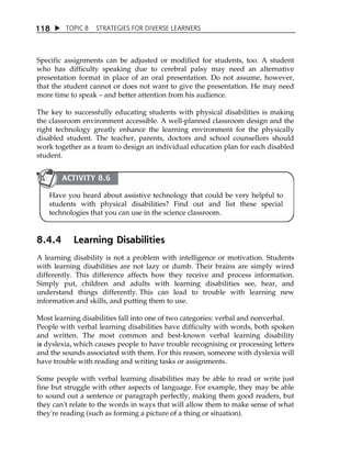 1 18  TOPIC 8 STRATEGIES FOR DIVERSE LEARNERS 
Specific assignments can be adjusted or modified for students, too. A student 
who has difficulty speaking due to cerebral palsy may need an alternative 
presentation format in place of an oral presentation. Do not assume, however, 
that the student cannot or does not want to give the presentation. He may need 
more time to speak  and better attention from his audience. 
The key to successfully educating students with physical disabilities is making 
the classroom environment accessible. A well-planned classroom design and the 
right technology greatly enhance the learning environment for the physically 
disabled student. The teacher, parents, doctors and school counsellors should 
work together as a team to design an individual education plan for each disabled 
student. 
ACTIVITY 8.6 
Have you heard about assistive technology that could be very helpful to 
students with physical disabilities? Find out and list these special 
technologies that you can use in the science classroom. 
8.4.4 Learning Disabilities 
A learning disability is not a problem with intelligence or motivation. Students 
with learning disabilities are not lazy or dumb. Their brains are simply wired 
differently. This difference affects how they receive and process information. 
Simply put, children and adults with learning disabilities see, hear, and 
understand things differently. This can lead to trouble with learning new 
information and skills, and putting them to use. 
Most learning disabilities fall into one of two categories: verbal and nonverbal. 
People with verbal learning disabilities have difficulty with words, both spoken 
and written. The most common and best-known verbal learning disability 
is dyslexia, which causes people to have trouble recognising or processing letters 
and the sounds associated with them. For this reason, someone with dyslexia will 
have trouble with reading and writing tasks or assignments. 
Some people with verbal learning disabilities may be able to read or write just 
fine but struggle with other aspects of language. For example, they may be able 
to sound out a sentence or paragraph perfectly, making them good readers, but 
they can't relate to the words in ways that will allow them to make sense of what 
they're reading (such as forming a picture of a thing or situation). 
 