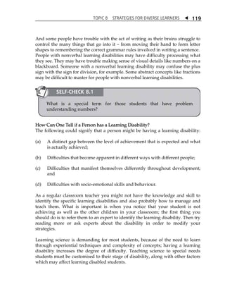 TOPIC 8 STRATEGIES FOR DIVERSE LEARNERS  
119 
And some people have trouble with the act of writing as their brains struggle to 
control the many things that go into it  from moving their hand to form letter 
shapes to remembering the correct grammar rules involved in writing a sentence. 
People with nonverbal learning disabilities may have difficulty processing what 
they see. They may have trouble making sense of visual details like numbers on a 
blackboard. Someone with a nonverbal learning disability may confuse the plus 
sign with the sign for division, for example. Some abstract concepts like fractions 
may be difficult to master for people with nonverbal learning disabilities. 
SELF-CHECK 8.1 
What is a special term for those students that have problem 
understanding numbers? 
How Can One Tell if a Person has a Learning Disability? 
The following could signify that a person might be having a learning disability: 
(a) A distinct gap between the level of achievement that is expected and what 
is actually achieved; 
(b) Difficulties that become apparent in different ways with different people; 
(c) Difficulties that manifest themselves differently throughout development; 
and 
(d) Difficulties with socio-emotional skills and behaviour. 
As a regular classroom teacher you might not have the knowledge and skill to 
identify the specific learning disabilities and also probably how to manage and 
teach them. What is important is when you notice that your student is not 
achieving as well as the other children in your classroom; the first thing you 
should do is to refer them to an expert to identify the learning disability. Then try 
reading more or ask experts about the disability in order to modify your 
strategies. 
Learning science is demanding for most students, because of the need to learn 
through experiential techniques and complexity of concepts; having a learning 
disability increases the degree of difficulty. Teaching science to special needs 
students must be customised to their stage of disability, along with other factors 
which may affect learning disabled students. 
 