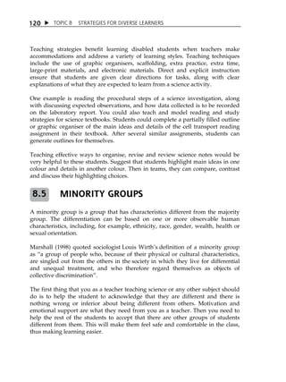 1 20  TOPIC 8 STRATEGIES FOR DIVERSE LEARNERS 
Teaching strategies benefit learning disabled students when teachers make 
accommodations and address a variety of learning styles. Teaching techniques 
include the use of graphic organisers, scaffolding, extra practice, extra time, 
large-print materials, and electronic materials. Direct and explicit instruction 
ensure that students are given clear directions for tasks, along with clear 
explanations of what they are expected to learn from a science activity. 
One example is reading the procedural steps of a science investigation, along 
with discussing expected observations, and how data collected is to be recorded 
on the laboratory report. You could also teach and model reading and study 
strategies for science textbooks. Students could complete a partially filled outline 
or graphic organiser of the main ideas and details of the cell transport reading 
assignment in their textbook. After several similar assignments, students can 
generate outlines for themselves. 
Teaching effective ways to organise, revise and review science notes would be 
very helpful to these students. Suggest that students highlight main ideas in one 
colour and details in another colour. Then in teams, they can compare, contrast 
and discuss their highlighting choices. 
MINORITY GROUPS 
8.5 
A minority group is a group that has characteristics different from the majority 
group. The differentiation can be based on one or more observable human 
characteristics, including, for example, ethnicity, race, gender, wealth, health or 
sexual orientation. 
Marshall (1998) quoted sociologist Louis WirthÊs definition of a minority group 
as „a group of people who, because of their physical or cultural characteristics, 
are singled out from the others in the society in which they live for differential 
and unequal treatment, and who therefore regard themselves as objects of 
collective discrimination‰. 
The first thing that you as a teacher teaching science or any other subject should 
do is to help the student to acknowledge that they are different and there is 
nothing wrong or inferior about being different from others. Motivation and 
emotional support are what they need from you as a teacher. Then you need to 
help the rest of the students to accept that there are other groups of students 
different from them. This will make them feel safe and comfortable in the class, 
thus making learning easier. 
 