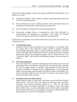 TOPIC 8 STRATEGIES FOR DIVERSE LEARNERS  
121 
Their style of life, language, culture and origin can differ from the majority. As a 
teacher you could: 
(a) Understand students' home cultures to better comprehend their behaviour 
in and out of the classroom; 
(b) Show students you care by getting to know their individual needs and 
strengths and sharing their concerns, hopes, and dreams; 
(c) Tap into students' backgrounds to enhance learning; and 
(d) Incorporate multiple forms of assessment as they have difficulty in 
understanding the language of instruction. You could use informal 
assessments such as observations, checklists and rating skills. 
Gender bias is sometimes an issue that could arise in your class. As a teacher you 
could lessen it by: 
(a) Avoiding Stereotypes 
Teachers should avoid promoting sexual stereotypes. For example, they 
can assign jobs in the classroom without regard to gender, avoiding 
automatically appointing males as group leader and females as secretary, 
and can ask both males and females to help in physical activities. Teachers 
should also refrain from stating stereotypes, such as „Boys donÊt cry‰ and 
„Girls donÊt fight,‰ and should avoid labelling students with such terms as 
tomboy. 
(b) Promoting Integration 
One factor that leads to gender stereotyping is the tendency for boys and 
girls (particularly in elementary school) to have few friends of the opposite 
sex and to engage mostly in activities with members of their own sex. 
Teachers sometimes encourage this by assigning them to sex-segregated 
tables, and organising separate sports activities for males and females. As a 
result, interaction between boys and girls in schools is less frequent than 
between students of the same sex. 
(c) Treating Females and Males Equally 
Observational studies of classroom interactions have found that teachers 
interact more with boys than with girls and ask boys more questions, 
especially more abstract questions (Sadker et al., 1997). In one study, 
researchers showed teachers videotapes of classroom scenes and asked 
them whether boys or girls participated more. Most teachers responded 
that the girls talked more, even though in fact the boys participated more 
than the girls by a ratio of 3 to 1 (Sadker et al., 1997). 
 
