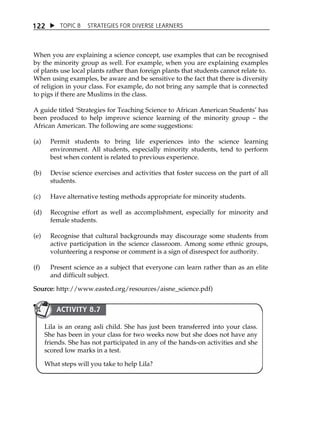 1 22  TOPIC 8 STRATEGIES FOR DIVERSE LEARNERS 
When you are explaining a science concept, use examples that can be recognised 
by the minority group as well. For example, when you are explaining examples 
of plants use local plants rather than foreign plants that students cannot relate to. 
When using examples, be aware and be sensitive to the fact that there is diversity 
of religion in your class. For example, do not bring any sample that is connected 
to pigs if there are Muslims in the class. 
A guide titled ÂStrategies for Teaching Science to African American StudentsÊ has 
been produced to help improve science learning of the minority group  the 
African American. The following are some suggestions: 
(a) Permit students to bring life experiences into the science learning 
environment. All students, especially minority students, tend to perform 
best when content is related to previous experience. 
(b) Devise science exercises and activities that foster success on the part of all 
students. 
(c) Have alternative testing methods appropriate for minority students. 
(d) Recognise effort as well as accomplishment, especially for minority and 
female students. 
(e) Recognise that cultural backgrounds may discourage some students from 
active participation in the science classroom. Among some ethnic groups, 
volunteering a response or comment is a sign of disrespect for authority. 
(f) Present science as a subject that everyone can learn rather than as an elite 
and difficult subject. 
Source: http://www.easted.org/resources/aisne_science.pdf) 
ACTIVITY 8.7 
Lila is an orang asli child. She has just been transferred into your class. 
She has been in your class for two weeks now but she does not have any 
friends. She has not participated in any of the hands-on activities and she 
scored low marks in a test. 
What steps will you take to help Lila? 
 