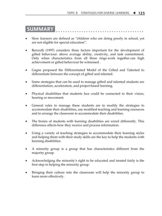 TOPIC 8 STRATEGIES FOR DIVERSE LEARNERS  
123 
 Slow learners are defined as „children who are doing poorly in school, yet 
are not eligible for special education‰. 
 Renzulli (1997) considers three factors important for the development of 
gifted behaviour: above average ability, creativity, and task commitment. 
Only when characteristics from all three rings work together can high 
achievement or gifted behaviour be witnessed . 
 Gagne proposed the Differentiated Model of the Gifted and Talented to 
differentiate between the concept of gifted and talented. 
 Some strategies that can be used to manage gifted and talented students are 
differentiation, acceleration, and project-based learning. 
 Physical disabilities that students face could be connected to their vision, 
hearing or movement. 
 General rules to manage these students are to modify the strategies to 
accommodate their disabilities, use modified teaching and learning resources 
and to arrange the classroom to accommodate their disabilities. 
 The brains of students with learning disabilities are wired differently. This 
difference affects how they receive and process information. 
 Using a variety of teaching strategies to accommodate their learning styles 
and helping them with their study skills are the key to help the students with 
learning disabilities. 
 A minority group is a group that has characteristics different from the 
majority group. 
 Acknowledging the minorityÊs right to be educated and treated fairly is the 
first step in helping the minority group. 
 Bringing their culture into the classroom will help the minority group to 
learn more effectively. 
 