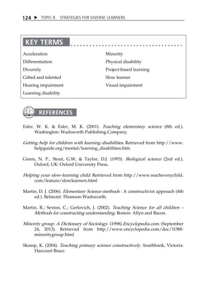 1 24  TOPIC 8 STRATEGIES FOR DIVERSE LEARNERS 
Acceleration 
Differentiation 
Diversity 
Gifted and talented 
Hearing impairment 
Learning disability 
Minority 
Physical disability 
Project-based learning 
Slow learner 
Visual impairment 
Esler, W. K.  Esler, M. K. (2001). Teaching elementary science (8th ed.). 
Washington: Wadsworth Publishing Company. 
Getting help for children with learning disabilities. Retrieved from http://www. 
helpguide.org/mental/learning_disabilities.htm 
Green, N. P., Stout, G.W,  Taylor, D.J. (1993). Biological science (2nd ed.). 
Oxford, UK: Oxford University Press. 
Helping your slow-learning child. Retrieved from http://www.reacheverychild. 
com/feature/slowlearners.html 
Martin, D. J. (2006). Elementary Science methods : A constructivist approach (4th 
ed.). Belmont: Thomson Wadsworth. 
Martin, R.; Sexton, C.; Gerlovich, J. (2002). Teaching Science for all children  
Methods for constructing understanding. Boston: Allyn and Bacon. 
Minority group. A Dictionary of Sociology. (1998).Encyclopedia.com. (September 
24, 2013). Retrieved from http://www.encyclopedia.com/doc/1O88- 
minoritygroup.html 
Skamp, K. (2004). Teaching primary science constructively. Southbank, Victoria: 
Harcourt Brace. 
 
