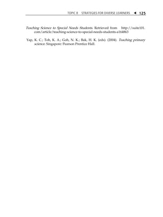 TOPIC 8 STRATEGIES FOR DIVERSE LEARNERS  
125 
Teaching Science to Special Needs Students. Retrieved from http://suite101. 
com/article/teaching-science-to-special-needs-students-a164863 
Yap, K. C.; Toh, K. A.; Goh, N. K.; Bak, H. K. (eds). (2004). Teaching primary 
science. Singapore: Pearson Prentice Hall. 
 
