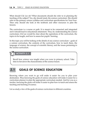 TOPIC 2 ISSUES IN SCIENCE EDUCATION 
14 
What should Cik Lee do? What documents should she refer to in planning the 
teaching of the subject? Yes, she should study the science curriculum. She should 
refer to the primary science syllabus and curriculum specifications for Year Four. 
Then only should she look at the textbook and other resources to plan the 
lessons. 
The curriculum is a course or path. It is meant to be connected and integrated 
and it should lead to educational attainment. Thus, by understanding the science 
curriculum, Cik Lee would be clear about the aspirations of the curriculum, the 
topics to be taught, and how to assess her pupilsÊ learning. 
In this topic you will be looking at the details of any science curriculum  goals of 
a science curriculum, the contents of the curriculum, how to teach them, the 
language of science, the concept of scientific literacy and the issues pertaining to 
the science curriculum. 
ACTIVITY 2.1 
Recall how science was taught when you were in primary school. Take 
time to list down the characteristics of the science lesson. 
GOALS OF SCIENCE EDUCATION 
2.1 
Knowing where you want to go will make it easier for you to plan your 
destination. Thus knowing the goals of science education will make it easier for a 
curriculum planner to plan the appropriate curriculum needed. And for you as a 
teacher, knowing the goals will make it easier to plan how to teach and assess the 
teaching and learning of science. 
Let us study a few of the goals of science curriculum in different countries. 
 