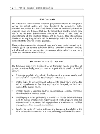 TOPIC 2 ISSUES IN SCIENCE EDUCATION 
16 
NEW ZEALAND 
The outcome of school science education programmes should be that pupils 
leaving the school system will have developed the knowledge, skills, 
attitudes and values that will allow them to take an informed position on 
scientific issues and tensions that may be facing them and the society they 
live in at the time. School-leavers should be aware of and have an 
understanding of the scientific process and its values. They should have 
developed an enquiring attitude and the knowledge and skills that will allow 
them to find the answers to their questions. 
There are five overarching integrated aspects of science that those seeking to 
identify goals for science education should consider: scientific literacy, 
attitudes and interests towards the environment, doing science, science as a 
career and communication in science. 
MANITOBA SCIENCE CURRICULA 
The following goals were developed for all Canadian pupils, regardless of 
gender or cultural background, to have an opportunity to develop scientific 
literacy. 
 Encourage pupils in all grades to develop a critical sense of wonder and 
curiosity about scientific and technological endeavours. 
 Enable pupils to use science and technology to acquire new knowledge 
and solve problems, so that they may improve the quality of their own 
lives and the lives of others. 
 Prepare pupils to critically address science-related societal, economic, 
ethical and environmental issues. 
 Provide pupils with a proficiency in science that creates opportunities for 
them to pursue progressively higher levels of study, prepares them for 
science-related occupations, and engages them in science-related hobbies 
appropriate to their interests and abilities. 
 Develop in pupils of varying aptitudes and interests a knowledge of the 
wide variety of careers related to science, technology and the environment. 
 