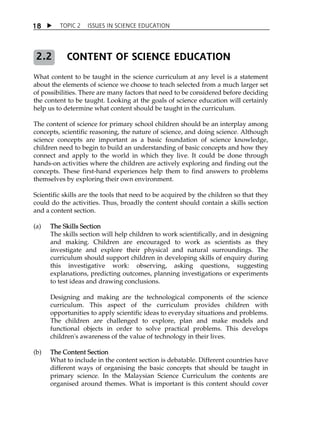 TOPIC 2 ISSUES IN SCIENCE EDUCATION 
18 
CONTENT OF SCIENCE EDUCATION 
2.2 
What content to be taught in the science curriculum at any level is a statement 
about the elements of science we choose to teach selected from a much larger set 
of possibilities. There are many factors that need to be considered before deciding 
the content to be taught. Looking at the goals of science education will certainly 
help us to determine what content should be taught in the curriculum. 
The content of science for primary school children should be an interplay among 
concepts, scientific reasoning, the nature of science, and doing science. Although 
science concepts are important as a basic foundation of science knowledge, 
children need to begin to build an understanding of basic concepts and how they 
connect and apply to the world in which they live. It could be done through 
hands-on activities where the children are actively exploring and finding out the 
concepts. These first-hand experiences help them to find answers to problems 
themselves by exploring their own environment. 
Scientific skills are the tools that need to be acquired by the children so that they 
could do the activities. Thus, broadly the content should contain a skills section 
and a content section. 
(a) The Skills Section 
The skills section will help children to work scientifically, and in designing 
and making. Children are encouraged to work as scientists as they 
investigate and explore their physical and natural surroundings. The 
curriculum should support children in developing skills of enquiry during 
this investigative work: observing, asking questions, suggesting 
explanations, predicting outcomes, planning investigations or experiments 
to test ideas and drawing conclusions. 
Designing and making are the technological components of the science 
curriculum. This aspect of the curriculum provides children with 
opportunities to apply scientific ideas to everyday situations and problems. 
The children are challenged to explore, plan and make models and 
functional objects in order to solve practical problems. This develops 
children's awareness of the value of technology in their lives. 
(b) The Content Section 
What to include in the content section is debatable. Different countries have 
different ways of organising the basic concepts that should be taught in 
primary science. In the Malaysian Science Curriculum the contents are 
organised around themes. What is important is this content should cover 
 