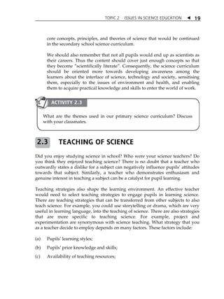 TOPIC 2 ISSUES IN SCIENCE EDUCATION  19 
core concepts, principles, and theories of science that would be continued 
in the secondary school science curriculum. 
We should also remember that not all pupils would end up as scientists as 
their careers. Thus the content should cover just enough concepts so that 
they become ‰scientifically literate‰. Consequently, the science curriculum 
should be oriented more towards developing awareness among the 
learners about the interface of science, technology and society, sensitising 
them, especially to the issues of environment and health, and enabling 
them to acquire practical knowledge and skills to enter the world of work. 
ACTIVITY 2.3 
What are the themes used in our primary science curriculum? Discuss 
with your classmates. 
TEACHING OF SCIENCE 
2.3 
Did you enjoy studying science in school? Who were your science teachers? Do 
you think they enjoyed teaching science? There is no doubt that a teacher who 
outwardly states a dislike for a subject can negatively influence pupilsÊ attitudes 
towards that subject. Similarly, a teacher who demonstrates enthusiasm and 
genuine interest in teaching a subject can be a catalyst for pupil learning. 
Teaching strategies also shape the learning environment. An effective teacher 
would need to select teaching strategies to engage pupils in learning science. 
There are teaching strategies that can be transferred from other subjects to also 
teach science. For example, you could use storytelling or drama, which are very 
useful in learning language, into the teaching of science. There are also strategies 
that are more specific to teaching science. For example, project and 
experimentation are synonymous with science teaching. What strategy that you 
as a teacher decide to employ depends on many factors. These factors include: 
(a) PupilsÊ learning styles; 
(b) PupilsÊ prior knowledge and skills; 
(c) Availability of teaching resources; 
 