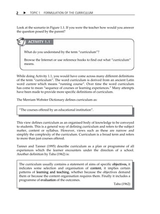 2  TOPIC 1 FORMULATION OF THE CURRICULUM 
Look at the scenario in Figure 1.1. If you were the teacher how would you answer 
the question posed by the parent? 
ACTIVITY 1.1 
What do you understand by the term „curriculum‰? 
Browse the Internet or use reference books to find out what „curriculum‰ 
means. 
While doing Activity 1.1, you would have come across many different definitions 
of the term „curriculum‰. The word curriculum is derived from an ancient Latin 
word currere which means „running course‰. Over time the word curriculum 
has come to mean „sequence of courses or learning experiences.‰ Many attempts 
have been made to provide more specific definitions of curriculum. 
The Merriam Webster Dictionary defines curriculum as: 
This view defines curriculum as an organised body of knowledge to be conveyed 
to students. This is a general way of defining curriculum and refers to the subject 
matter, content or syllabus. However, views such as these are narrow and 
simplify the complexity of the curriculum. Curriculum is a broad term and refers 
to more than just courses offered. 
Tanner and Tanner (1995) describe curriculum as a plan or programme of all 
experiences which the learner encounters under the direction of a school. 
Another definition by Taba (1962) is: 
The curriculum usually contains a statement of aims of specific objectives, it 
indicates some selection and organisation of content, it implies certain 
patterns of learning and teaching, whether because the objectives demand 
them or because the content organisation requires them. Finally it includes a 
programme of evaluation of the outcomes. 
Taba (1962) 
„The courses offered by an educational institution‰. 
 