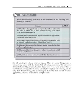 TOPIC 2 ISSUES IN SCIENCE EDUCATION  21 
SELF-CHECK 2.1 
Would the following scenarios be the elements in the teaching and 
learning of science? 
Scenario Yes? No? 
Children have the opportunity to express their ideas, to listen to 
the ideas of others and to build on their existing ideas when 
faced with new experiences. 
Teachers pose questions that require children to hypothesise, 
predict and suggest answers. 
Teachers engage children in thinking about and discussing how 
to test their predictions and see if their ideas „work‰. 
Children are clear about what they are finding out and what they 
are learning by doing so. 
Children consider the evidence they collect in relation to initial 
ideas and predictions. 
Children reflect and report on how and what they have learned. 
Not all learning in science involves inquiry. There are some things, such as 
conventions, names and the basic skills of using equipment, that are more 
efficiently learned by direct instruction. If you want your pupils to know how to 
use the thermometer, or the measure correctly the length of a room using a metre 
rule, then demonstrating and explaining to them the skills would be more 
appropriate, followed by practice in using the skills. 
 