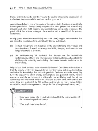 TOPIC 2 ISSUES IN SCIENCE EDUCATION 
24 
literate citizen should be able to evaluate the quality of scientific information on 
the basis of its source and the methods used to generate it. 
As mentioned above, one of the goals of the science is to develop a scientifically 
literate population. Feasey (1996) suggests that most people are scientifically 
illiterate and often hold negative and contradictory viewpoints of science. The 
public think that science belongs to the scientists and is too difficult for them to 
understand. 
Skamp (2004) mentioned that Feasey and Gott (1996) suggest two elements that 
can provide a foundation for a scientifically literate individual. 
(a) Factual background which relates to the understanding of key ideas and 
facts in science. A sound knowledge and ability to apply such concepts in a 
range of contexts is essential. 
(b) An understanding of evidence that focuses on the individualÊs 
understanding of how and why scientists collect evidence and an ability to 
challenge the reliability and validity of evidence in order to decide on its 
believability. 
Why do you think we need to be scientifically literate? One of the main reasons is 
that the society we live in depends to an ever-increasing extent on technology 
and scientific knowledge that makes it possible. Decisions we make every day 
have the capacity to affect energy consumption, our personal health, natural 
resources, and the environment  ultimately our well-being and that of our 
community and the world. Individual decisions may not seem to be critical, but 
when they are multiplied by 300 million nationwide, or nearly seven billion 
worldwide, they have the power to change the face of the planet (Scearce, 2007). 
ACTIVITY 2.5 
1. Draw your image of a typical scientist and list the characteristics of 
the person that you have drawn. 
2. What work does he or she do? 
 