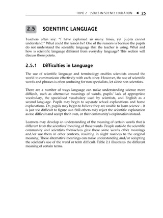 TOPIC 2 ISSUES IN SCIENCE EDUCATION  25 
SCIENTIFIC LANGUAGE 
2.5 
Teachers often say: „I have explained so many times, yet pupils cannot 
understand!‰ What could the reason be? One of the reasons is because the pupils 
do not understand the scientific language that the teacher is using. What and 
how is scientific language different from everyday language? This section will 
discuss these points. 
2.5.1 Difficulties in Language 
The use of scientific language and terminology enables scientists around the 
world to communicate effectively with each other. However, the use of scientific 
words and phrases is often confusing for non-specialists, let alone non-scientists. 
There are a number of ways language can make understanding science more 
difficult, such as alternative meanings of words, pupilsÊ lack of appropriate 
vocabulary, the specialised vocabulary used by scientists, and English as a 
second language. Pupils may begin to separate school explanations and home 
explanations. Or, pupils may begin to believe they are unable to learn science  it 
is just too difficult to figure out. Still others may reject the scientific explanation 
as too difficult and accept their own, or their community's explanation instead. 
Learners may develop an understanding of the meaning of certain words that is 
different from the scientists' meaning of these words. People outside the scientific 
community and scientists themselves give these same words other meanings 
and/or use them in other contexts, resulting in slight nuances to the original 
meaning. These alternative meanings can make understanding and/or accepting 
the scientist's use of the word or term difficult. Table 2.1 illustrates the different 
meaning of certain terms. 
 