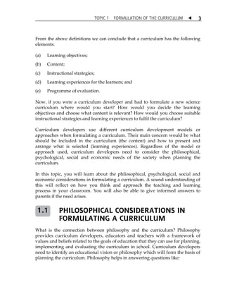 TOPIC 1 FORMULATION OF THE CURRICULUM  
3 
From the above definitions we can conclude that a curriculum has the following 
elements: 
(a) Learning objectives; 
(b) Content; 
(c) Instructional strategies; 
(d) Learning experiences for the learners; and 
(e) Programme of evaluation. 
Now, if you were a curriculum developer and had to formulate a new science 
curriculum where would you start? How would you decide the learning 
objectives and choose what content is relevant? How would you choose suitable 
instructional strategies and learning experiences to fulfil the curriculum? 
Curriculum developers use different curriculum development models or 
approaches when formulating a curriculum. Their main concern would be what 
should be included in the curriculum (the content) and how to present and 
arrange what is selected (learning experiences). Regardless of the model or 
approach used, curriculum developers need to consider the philosophical, 
psychological, social and economic needs of the society when planning the 
curriculum. 
In this topic, you will learn about the philosophical, psychological, social and 
economic considerations in formulating a curriculum. A sound understanding of 
this will reflect on how you think and approach the teaching and learning 
process in your classroom. You will also be able to give informed answers to 
parents if the need arises. 
PHILOSOPHICAL CONSIDERATIONS IN 
FORMULATING A CURRICULUM 
1.1 
What is the connection between philosophy and the curriculum? Philosophy 
provides curriculum developers, educators and teachers with a framework of 
values and beliefs related to the goals of education that they can use for planning, 
implementing and evaluating the curriculum in school. Curriculum developers 
need to identify an educational vision or philosophy which will form the basis of 
planning the curriculum. Philosophy helps in answering questions like: 
 