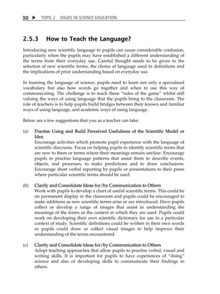 TOPIC 2 ISSUES IN SCIENCE EDUCATION 
30 
2.5.3 How to Teach the Language? 
Introducing new scientific language to pupils can cause considerable confusion, 
particularly when the pupils may have established a different understanding of 
the terms from their everyday use. Careful thought needs to be given to the 
selection of new scientific terms, the choice of language used in definitions and 
the implications of prior understanding based on everyday use. 
In learning the language of science, pupils need to learn not only a specialised 
vocabulary but also how words go together and when to use this way of 
communicating. The challenge is to teach these „rules of the game‰ whilst still 
valuing the ways of using language that the pupils bring to the classroom. The 
role of teachers is to help pupils build bridges between their known and familiar 
ways of using language, and academic ways of using language. 
Below are a few suggestions that you as a teacher can take: 
(a) Practise Using and Build Perceived Usefulness of the Scientific Model or 
Idea 
Encourage activities which promote pupil experience with the language of 
scientific discourse. Focus on helping pupils to identify scientific terms that 
are new to them or terms where their meanings remain unclear. Encourage 
pupils to practise language patterns that assist them to describe events, 
objects, and processes, to make predictions and to draw conclusions. 
Encourage short verbal reporting by pupils or presentations to their peers 
where particular scientific terms should be used. 
(b) Clarify and Consolidate Ideas for/by Communication to Others 
Work with pupils to develop a chart of useful scientific terms. This could be 
on permanent display in the classroom and pupils could be encouraged to 
make additions as new scientific terms arise or are introduced. Have pupils 
collect or develop a range of images that assist in understanding the 
meanings of the terms or the context in which they are used. Pupils could 
work on developing their own scientific dictionary for use in a particular 
context of study. Scientific definitions could be written in their own words 
or pupils could draw or collect visual images to help improve their 
understanding of the terms encountered. 
(c) Clarify and Consolidate Ideas for/by Communication to Others 
Adopt teaching approaches that allow pupils to practise verbal, visual and 
writing skills. It is important for pupils to have experiences of „doing‰ 
science and also of developing skills to communicate their findings to 
others. 
 