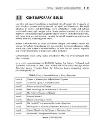 TOPIC 2 ISSUES IN SCIENCE EDUCATION  31 
CONTEMPORARY ISSUES 
Like it or not, science constitutes a significant part of human life. It impacts on 
how people experience and understand the world and themselves. The rapid 
advances in science and technology, newly established societal and cultural 
norms and values, and changes in the climate and environment, as well as the 
depletion of natural resources all greatly impact the lives of children and youths, 
and hence their ways of learning, viewing the world, experiencing phenomena 
around them and interacting with others. 
Science educators must be aware of all these changes. They need to rethink the 
science curriculum, the pedagogy and assessment in the science classroom today 
as the practice of science education needs to be proactive and relevant to pupils 
and prepare them for life in the present and in the future. 
Contemporary issues facing science education in Malaysia are no different from 
other countries. 
In a report commissioned by UNESCO, Section For Science, Technical And 
Vocational Education in 2008, titled Science Education Policy-Making: Eleven 
Emerging Issues, Fensham listed the following issues concerning science 
education (Table 2.4). 
Table 2.4: Lists of Issues of Relating to Science Education 
Issue A Science in Schooling and its Educational Purposes 
Issue B Access and Equity in Science Education 
Issue C Interest in, and about Science 
Issue D How Technology Relates to Science in Education 
Issue E The Nature of Science and Inquiry 
Issue F Scientific Literacy 
Issue G Quality of Learning in Science 
Issue H The Use of ICT in Science and Technology Education 
Issue I Development of Relevant and Effective Assessment in Science Education 
Issue J Science Education in the Primary or Elementary Years 
Issue K Professional Development of Science Teachers 
Source: UNESCO (2008) 
2.6 
 