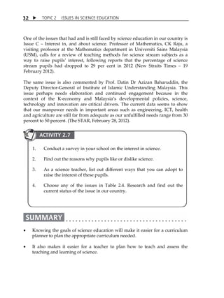 TOPIC 2 ISSUES IN SCIENCE EDUCATION 
32 
One of the issues that had and is still faced by science education in our country is 
Issue C  Interest in, and about science. Professor of Mathematics, CK Raju, a 
visiting professor at the Mathematics department in Universiti Sains Malaysia 
(USM), calls for a review of teaching methods for science stream subjects as a 
way to raise pupilsÊ interest, following reports that the percentage of science 
stream pupils had dropped to 29 per cent in 2012 (New Straits Times  19 
February 2012). 
The same issue is also commented by Prof. Datin Dr Azizan Baharuddin, the 
Deputy Director-General of Institute of Islamic Understanding Malaysia. This 
issue perhaps needs elaboration and continued engagement because in the 
context of the K-economy and MalaysiaÊs developmental policies, science, 
technology and innovation are critical drivers. The current data seems to show 
that our manpower needs in important areas such as engineering, ICT, health 
and agriculture are still far from adequate as our unfulfilled needs range from 30 
percent to 50 percent. (The STAR, February 28, 2012). 
ACTIVITY 2.7 
1. Conduct a survey in your school on the interest in science. 
2. Find out the reasons why pupils like or dislike science. 
3. As a science teacher, list out different ways that you can adopt to 
raise the interest of these pupils. 
4. Choose any of the issues in Table 2.4. Research and find out the 
current status of the issue in our country. 
 Knowing the goals of science education will make it easier for a curriculum 
planner to plan the appropriate curriculum needed. 
 It also makes it easier for a teacher to plan how to teach and assess the 
teaching and learning of science. 
 