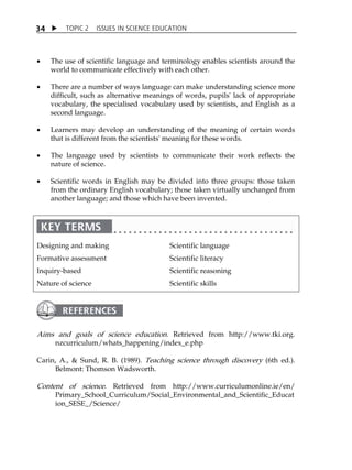 TOPIC 2 ISSUES IN SCIENCE EDUCATION 
34 
 The use of scientific language and terminology enables scientists around the 
world to communicate effectively with each other. 
 There are a number of ways language can make understanding science more 
difficult, such as alternative meanings of words, pupils' lack of appropriate 
vocabulary, the specialised vocabulary used by scientists, and English as a 
second language. 
 Learners may develop an understanding of the meaning of certain words 
that is different from the scientists' meaning for these words. 
 The language used by scientists to communicate their work reflects the 
nature of science. 
 Scientific words in English may be divided into three groups: those taken 
from the ordinary English vocabulary; those taken virtually unchanged from 
another language; and those which have been invented. 
Designing and making 
Formative assessment 
Inquiry-based 
Nature of science 
Scientific language 
Scientific literacy 
Scientific reasoning 
Scientific skills 
Aims and goals of science education. Retrieved from http://www.tki.org. 
nzcurriculum/whats_happening/index_e.php 
Carin, A.,  Sund, R. B. (1989). Teaching science through discovery (6th ed.). 
Belmont: Thomson Wadsworth. 
Content of science. Retrieved from http://www.curriculumonline.ie/en/ 
Primary_School_Curriculum/Social_Environmental_and_Scientific_Educat 
ion_SESE_/Science/ 
 