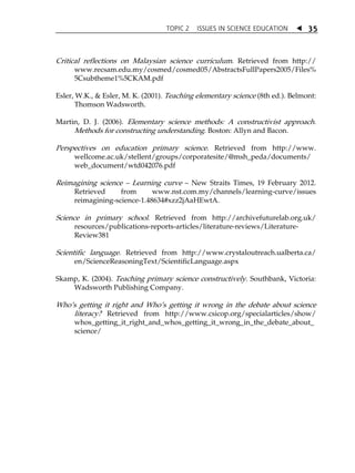 TOPIC 2 ISSUES IN SCIENCE EDUCATION  35 
Critical reflections on Malaysian science curriculum. Retrieved from http:// 
www.recsam.edu.my/cosmed/cosmed05/AbstractsFullPapers2005/Files% 
5Csubtheme1%5CKAM.pdf 
Esler, W.K.,  Esler, M. K. (2001). Teaching elementary science (8th ed.). Belmont: 
Thomson Wadsworth. 
Martin, D. J. (2006). Elementary science methods: A constructivist approach. 
Methods for constructing understanding. Boston: Allyn and Bacon. 
Perspectives on education primary science. Retrieved from http://www. 
wellcome.ac.uk/stellent/groups/corporatesite/@msh_peda/documents/ 
web_document/wtd042076.pdf 
Reimagining science  Learning curve  New Straits Times, 19 February 2012. 
Retrieved from www.nst.com.my/channels/learning-curve/issues 
reimagining-science-1.48634#xzz2jAaHEwtA. 
Science in primary school. Retrieved from http://archivefuturelab.org.uk/ 
resources/publications-reports-articles/literature-reviews/Literature- 
Review381 
Scientific language. Retrieved from http://www.crystaloutreach.ualberta.ca/ 
en/ScienceReasoningText/ScientificLanguage.aspx 
Skamp, K. (2004). Teaching primary science constructively. Southbank, Victoria: 
Wadsworth Publishing Company. 
WhoÊs getting it right and WhoÊs getting it wrong in the debate about science 
literacy? Retrieved from http://www.csicop.org/specialarticles/show/ 
whos_getting_it_right_and_whos_getting_it_wrong_in_the_debate_about_ 
science/ 
 