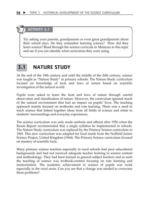 TOPIC 3 HISTORICAL DEVELOPMENT OF THE SCIENCE CURRICULUM 
38 
ACTIVITY 3.1 
Try asking your parents, grandparents or even great grandparents about 
their school days. Do they remember learning science? How did they 
learn science? Read through the science curricula in Malaysia in this topic 
and see if you can identify what curriculum they were using. 
NATURE STUDY 
3.1 
At the end of the 19th century and until the middle of the 20th century, science 
was taught as „Nature Study‰ in primary schools. The Nature Study curriculum 
focused on knowledge of facts and laws of nature based on scientific 
investigation of the natural world. 
Pupils were asked to learn the facts and laws of nature through careful 
observation and classification of nature. However, the curriculum ignored much 
of the natural environment that had an impact on pupilsÊ lives. The teaching 
approach mainly focused on textbooks and rote learning. There was a need to 
teach science that linked together ideas from all fields of science and relate to 
studentsÊ surroundings and everyday experiences. 
The science curriculum was only made uniform and official after 1956 when the 
Razak Report recommended that a single syllabus be implemented in schools. 
The Nature Study curriculum was replaced by the Primary Science curriculum in 
1965. This new curriculum was adapted for local needs from the Nuffield Junior 
Science Project, United Kingdom (1964). The Primary Science curriculum focused 
on mastery of scientific facts. 
Many primary science teachers especially in rural schools had poor educational 
backgrounds and had not received adequate teacher training in science content 
and methodology. They had been trained as general subject teachers and as such 
the teaching of science was textbook-centred focusing on rote learning and 
memorisation. The academic achievement in science of pupils was weak 
especially in the rural areas. Can you see that a change was needed to overcome 
these problems? 
 