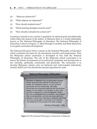 4  TOPIC 1 FORMULATION OF THE CURRICULUM 
(a) „What are schools for?‰ 
(b) „What subjects are important?‰ 
(c) „How should students learn?‰ 
(d) „What teaching strategies must be used?‰ 
(e) „How should evaluation be carried out?‰ 
Learning in schools in any country is guided by its national goals and philosophy 
which reflect the desires of the nation. In Malaysia there is a written philosophy 
known as The National Philosophy of Education. The National Philosophy of 
Education is shown in Figure 1.2. Read through it carefully and think about how 
it can guide curriculum development. 
The National Education Policy is based on the National Philosophy of Education 
which constitutes the basis for all educational activities and programmes. Thus 
the Malaysian school curriculum is developed in line with the National 
Philosophy of Education. The role of the Malaysian school curriculum is to 
ensure the holistic development of an individualÊs potential, and develop him or 
her, mentally, spiritually, emotionally and physically. The curriculum is to 
develop Malaysian citizens who are balanced and well-rounded individuals, 
trained, skilful and who cherish the national aspiration for unity. 
Figure 1.2: The National Philosophy of Education of Malaysia 
 