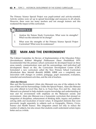 TOPIC 3 HISTORICAL DEVELOPMENT OF THE SCIENCE CURRICULUM 
40 
The Primary Science Special Project was pupil-centred and activity-oriented. 
Activity centres were set up to spread knowledge and resources to all schools. 
However, there were too many teachers and not enough trainers and this 
weakened the impact of this curriculum. 
ACTIVITY 3.2 
1. Analyse the Nature Study Curriculum. What were its strengths? 
What was the rationale for its change? 
2. What were the strengths of the Primary Science Special Project 
Curriculum? What were its weaknesses? 
MAN AND THE ENVIRONMENT 
3.3 
The Cabinet Committee for Review of Implementation of the Education Policy 
(Jawatankuasa Kabinet Mengkaji Pelaksanaan Dasar Pendidikan) 1979, 
recommended that the primary school curriculum be developed based on three 
areas namely: communication; man and his surroundings; and individual self 
development. Based on this, the Curriculum Development Centre (CDC) 
formulated a new curriculum called the New Primary School Curriculum 
(Kurikulum Baru Sekolah Rendah) (KBSR). KBSR was a completely new 
innovation with changes in content, pedagogy, pupil assessment, evaluation, 
remedial and enrichment activities, and the role of teachers. 
Alam dan Manusia 
Man and His Environment (Alam dan Manusia) was one of the subjects in the 
area of Man and his Surroundings. Unlike the Special Project, Alam dan Manusia 
was only offered in Level One, that is, in Years Four, Five and Six. Alam dan 
Manusia was planned to help students acquire knowledge and understanding of 
man and his environment with emphasis on the Malaysian society and 
environment. Alam dan Manusia was a humanistic curriculum that stressed on 
integration of disciplines, enhancement of thinking skills, inquiry and problem-solving 
skills and inculcation of moral values. It integrated elements that were 
previously taught separately in subjects such as Geography, History, Civics, 
Science and Health Science. This integration aimed not only to reduce the 
number of subjects, but also ensure that students could understand certain topics 
better and as a whole. 
 