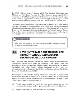 TOPIC 3 HISTORICAL DEVELOPMENT OF THE SCIENCE CURRICULUM  
41 
The CDC published teacherÊs guides called Buku Panduan Khas Alam dan 
Manusia for Years Four, Five and Six. These teachersÊ guides specified the 
curriculum in detail by listing objectives to be achieved by pupils for each topic. 
It also contained suggested lesson plans and teaching-learning strategies. Dewan 
Bahasa dan Pustaka also published Alam dan Manusia textbooks for each year. 
Did you teach this curriculum or do you have any experience of it? What do you 
think the constraints of this curriculum were? There were physical constraints 
when implementing this curriculum such as large class size and lack of facilities. 
There was also inadequate in-service training and professional support. Due to 
this, teachers lacked competency in integrating subject content and using an 
inquiry approach. Teachers were also stressed and overburdened. 
ACTIVITY 3.3 
What were the strengths and weaknesses of the Man and Environment 
(Alam dan Manusia) Curriculum? 
KBSR (INTEGRATED CURRICULUM FOR 
PRIMARY SCHOOL) (KURIKULUM 
BERSEPADU SEKOLAH RENDAH) 
3.4 
The Kurikulum Baru Sekolah Rendah was revised based on the evaluation 
findings and also the future needs and challenges of the country. Alam dan 
Manusia was replaced by two new subjects, namely the Primary School Science 
Curriculum and Local Studies (Kajian Tempatan) in 1994 with the 
implementation of the Integrated Curriculum for Primary Schools (Kurikulum 
Bersepadu Sekolah Rendah), (KBSR). 
The Integrated Curriculum for Primary Schools was formulated to improve and 
enhance the standard of education in primary schools and to achieve the 
aspirations of the National Philosophy of Education (NPE). The aims of this 
primary school science curriculum were to: 
(a) Provide opportunities for pupils to learn about themselves and the 
environment through everyday experiences and scientific investigations; 
(b) Acquire knowledge and skills in science and technology; 
 