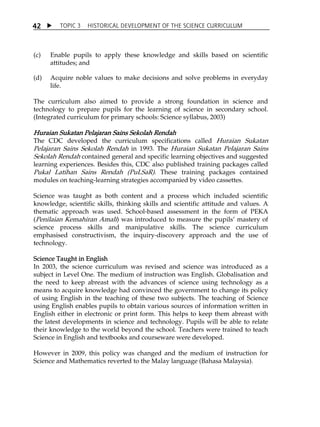 TOPIC 3 HISTORICAL DEVELOPMENT OF THE SCIENCE CURRICULUM 
42 
(c) Enable pupils to apply these knowledge and skills based on scientific 
attitudes; and 
(d) Acquire noble values to make decisions and solve problems in everyday 
life. 
The curriculum also aimed to provide a strong foundation in science and 
technology to prepare pupils for the learning of science in secondary school. 
(Integrated curriculum for primary schools: Science syllabus, 2003) 
Huraian Sukatan Pelajaran Sains Sekolah Rendah 
The CDC developed the curriculum specifications called Huraian Sukatan 
Pelajaran Sains Sekolah Rendah in 1993. The Huraian Sukatan Pelajaran Sains 
Sekolah Rendah contained general and specific learning objectives and suggested 
learning experiences. Besides this, CDC also published training packages called 
Pukal Latihan Sains Rendah (PuLSaR). These training packages contained 
modules on teaching-learning strategies accompanied by video cassettes. 
Science was taught as both content and a process which included scientific 
knowledge, scientific skills, thinking skills and scientific attitude and values. A 
thematic approach was used. School-based assessment in the form of PEKA 
(Penilaian Kemahiran Amali) was introduced to measure the pupilsÊ mastery of 
science process skills and manipulative skills. The science curriculum 
emphasised constructivism, the inquiry-discovery approach and the use of 
technology. 
Science Taught in English 
In 2003, the science curriculum was revised and science was introduced as a 
subject in Level One. The medium of instruction was English. Globalisation and 
the need to keep abreast with the advances of science using technology as a 
means to acquire knowledge had convinced the government to change its policy 
of using English in the teaching of these two subjects. The teaching of Science 
using English enables pupils to obtain various sources of information written in 
English either in electronic or print form. This helps to keep them abreast with 
the latest developments in science and technology. Pupils will be able to relate 
their knowledge to the world beyond the school. Teachers were trained to teach 
Science in English and textbooks and courseware were developed. 
However in 2009, this policy was changed and the medium of instruction for 
Science and Mathematics reverted to the Malay language (Bahasa Malaysia). 
 