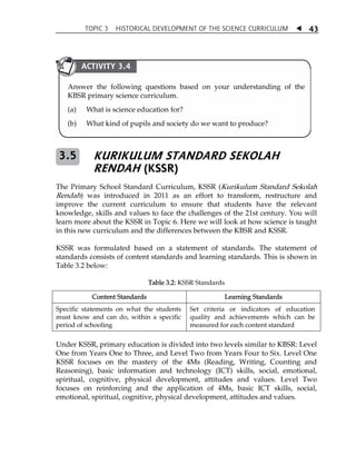 TOPIC 3 HISTORICAL DEVELOPMENT OF THE SCIENCE CURRICULUM  
43 
ACTIVITY 3.4 
Answer the following questions based on your understanding of the 
KBSR primary science curriculum. 
(a) What is science education for? 
(b) What kind of pupils and society do we want to produce? 
KURIKULUM STANDARD SEKOLAH 
RENDAH (KSSR) 
3.5 
The Primary School Standard Curriculum, KSSR (Kurikulum Standard Sekolah 
Rendah) was introduced in 2011 as an effort to transform, restructure and 
improve the current curriculum to ensure that students have the relevant 
knowledge, skills and values to face the challenges of the 21st century. You will 
learn more about the KSSR in Topic 6. Here we will look at how science is taught 
in this new curriculum and the differences between the KBSR and KSSR. 
KSSR was formulated based on a statement of standards. The statement of 
standards consists of content standards and learning standards. This is shown in 
Table 3.2 below: 
Table 3.2: KSSR Standards 
Content Standards Learning Standards 
Specific statements on what the students 
must know and can do, within a specific 
period of schooling 
Set criteria or indicators of education 
quality and achievements which can be 
measured for each content standard 
Under KSSR, primary education is divided into two levels similar to KBSR: Level 
One from Years One to Three, and Level Two from Years Four to Six. Level One 
KSSR focuses on the mastery of the 4Ms (Reading, Writing, Counting and 
Reasoning), basic information and technology (ICT) skills, social, emotional, 
spiritual, cognitive, physical development, attitudes and values. Level Two 
focuses on reinforcing and the application of 4Ms, basic ICT skills, social, 
emotional, spiritual, cognitive, physical development, attitudes and values. 
 