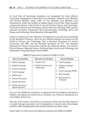 TOPIC 3 HISTORICAL DEVELOPMENT OF THE SCIENCE CURRICULUM 
44 
In Level One all knowledge disciplines are reorganised for more effective 
curriculum management to form Basic Core Modules, Thematic Core Modules, 
and Elective Modules. Study Table 3.3, the Thematic Core Modules were 
introduced to reduce the number of subjects taken at Level One. These modules 
comprise the themes of the World of Art and World of Science and Technology. 
The World of Science and Technology (Dunia Sains dan Teknologi, DST) contains 
elements of Science, Information and Communication Technology (ICT), and 
Design and Technology (Reka Bentuk  Teknologi, RBT). 
Science is introduced in the Thematic Core Modules to provide basic knowledge 
on the discipline of Science. There are two different standard documents for the 
World of Science and Technology, that is Standard Document for Science 
Curriculum and RBT, and the Standard Document for ICT. The Standard 
Document for Science Curriculum contains the following themes: Life Science, 
Physical Science, Materials Science, Earth and Space Science and Technology and 
Sustainable Living (Kehidupan Lestari) (RBT). 
Table 3.3: Organisation of Subjects in KSSR Level One 
Basic Core Modules Thematic Core Modules Elective Modules 
 Malay Language 
 English Language 
 Chinese Language 
 Tamil Language 
 Mathematics 
 Physical Education 
 Health Education 
 Islamic Education/ 
Moral Education 
 World of Art 
 World of Science and 
Technology 
 Arab Language 
 Chinese Language 
(BCSK) 
 Tamil Language (BTSK) 
 Iban language 
 Kadazandusun 
Language 
In Level Two KSSR, the curriculum is organised into Core Subjects and Elective 
Subjects. All subjects are carried out in a modular way. Science is introduced as a 
Core Subject at this level. 
The aim of the science curriculum is to inculcate interest and develop creativity 
in pupils through experiences and investigations to master science knowledge, 
scientific skills, thinking skills and scientific attitude and noble values. 
Study Table 3.4 which shows the differences between the KSSR and KBSR. 
 