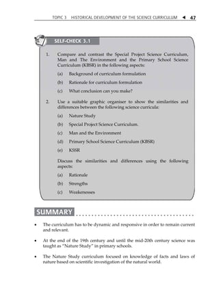 TOPIC 3 HISTORICAL DEVELOPMENT OF THE SCIENCE CURRICULUM  
47 
SELF-CHECK 3.1 
1. Compare and contrast the Special Project Science Curriculum, 
Man and The Environment and the Primary School Science 
Curriculum (KBSR) in the following aspects: 
(a) Background of curriculum formulation 
(b) Rationale for curriculum formulation 
(c) What conclusion can you make? 
2. Use a suitable graphic organiser to show the similarities and 
differences between the following science curricula: 
(a) Nature Study 
(b) Special Project Science Curriculum. 
(c) Man and the Environment 
(d) Primary School Science Curriculum (KBSR) 
(e) KSSR 
Discuss the similarities and differences using the following 
aspects: 
(a) Rationale 
(b) Strengths 
(c) Weakenesses 
 The curriculum has to be dynamic and responsive in order to remain current 
and relevant. 
 At the end of the 19th century and until the mid-20th century science was 
taught as „Nature Study‰ in primary schools. 
 The Nature Study curriculum focused on knowledge of facts and laws of 
nature based on scientific investigation of the natural world. 
 