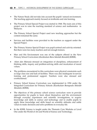 TOPIC 3 HISTORICAL DEVELOPMENT OF THE SCIENCE CURRICULUM 
48 
 The Nature Study did not take into account the pupilsÊ natural environment. 
The teaching approach mainly focused on textbooks and rote learning. 
 The Primary School Special Project was started in 1968. The main aim of this 
project was to raise the teaching standard of science and mathematics in 
Malaysia. 
 The Primary School Special Project used new teaching approaches but the 
content remained the same. 
 Services and facilities were provided to the teachers as support under the 
Special Project. 
 The Primary Science Special Project was pupil-centred and activity-oriented. 
But there were too many teachers and not enough trainers. 
 Man and His Environment was one of the subjects offered in the New 
Primary School Curriculum (Kurikulum Baru Sekolah Rendah) (KBSR). 
 Alam dan Manusia stressed on integration of disciplines, enhancement of 
thinking skills, inquiry and problem-solving skills and inculcation of moral 
values. 
 The problems encountered in this curriculum were physical constraints such 
as large class size and lack of facilities. There was also inadequate in-service 
training and professional support. Teachers were also stressed and 
overburdened. 
 Primary School Science Curriculum was implemented in 1994 under the 
Integrated Curriculum for Primary Schools (Kurikulum Bersepadu Sekolah 
Rendah), (KBSR). 
 The objectives of this primary school science curriculum were to provide 
opportunities for pupils to learn about themselves and the environment 
through everyday experiences and scientific investigations, to acquire 
knowledge and skills in science and technology and to enable pupils to 
apply these knowledge and skills based on scientific attitudes and noble 
values to make decisions and solve problems in everyday life. 
 In the KSSR, Science is taught under the Thematic Core Modules at Level 
One under the World of Art and World of Science and Technology. 
 