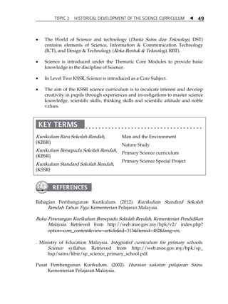 TOPIC 3 HISTORICAL DEVELOPMENT OF THE SCIENCE CURRICULUM  
49 
 The World of Science and technology (Dunia Sains dan Teknologi, DST) 
contains elements of Science, Information  Communication Technology 
(ICT), and Design  Technology (Reka Bentuk  Teknologi, RBT). 
 Science is introduced under the Thematic Core Modules to provide basic 
knowledge in the discipline of Science. 
 In Level Two KSSR, Science is introduced as a Core Subject. 
 The aim of the KSSR science curriculum is to inculcate interest and develop 
creativity in pupils through experiences and investigations to master science 
knowledge, scientific skills, thinking skills and scientific attitude and noble 
values. 
Kurikulum Baru Sekolah Rendah, 
(KBSR) 
Kurikulum Bersepadu Sekolah Rendah, 
(KBSR) 
Kurikulum Standard Sekolah Rendah, 
(KSSR) 
Man and the Environment 
Nature Study 
Primary Science curriculum 
Primary Science Special Project 
Bahagian Pembangunan Kurikulum. (2012). Kurikulum Standard Sekolah 
Rendah Tahun Tiga. Kementerian Pelajaran Malaysia. 
Buku Penerangan Kurikulum Bersepadu Sekolah Rendah, Kementerian Pendidikan 
Malaysia. Retrieved from http://web.moe.gov.my/bpk/v2/ index.php? 
option=com_contentview=articleid=313Itemid=482lang=en. 
. 
Ministry of Education Malaysia. Integrated curriculum for primary schools. 
Science syllabus. Retrieved from http://web.moe.gov.my/bpk/sp_ 
hsp/sains/kbsr/sp_science_primary_school.pdf. 
Pusat Pembangunan Kurikulum. (2002). Huraian sukatan pelajaran Sains. 
Kementerian Pelajaran Malaysia. 
 