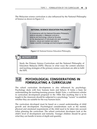 TOPIC 1 FORMULATION OF THE CURRICULUM  
5 
The Malaysian science curriculum is also influenced by the National Philosophy 
of Science as shown in Figure 1.3. 
Figure 1.3: National Science Education Philosophy 
ACTIVITY 1.2 
Study the Primary Science Curriculum and the National Philosophy of 
Education Malaysia (NPE). Discuss in what ways the content selection 
and teaching strategies of the primary science curriculum are able to fulfil 
the NPE. 
PSYCHOLOGICAL CONSIDERATIONS IN 
FORMULATING A CURRICULUM 
1.2 
The school curriculum development is also influenced by psychology. 
Psychology deals with how humans learn and behave. It forms a basis for 
understanding the teaching-learning process. Ralph Tyler, a well-known scholar 
in curriculum development proposed in the 1960s that anything that is to be 
taught in the classroom should be subjected to a psychology „screen‰ to establish 
whether they are suitable for the way humans learn. 
The curriculum developed must be based on a sound understanding of child 
growth and development. Psychological considerations such as the mental, 
physical and emotional requirements of the child need to be taken into account 
when planning the curriculum. The school curriculum developers look at the 
childÊs level of development and maturity. Younger children should be given 
what they can handle in terms of depth and quantity. 
 