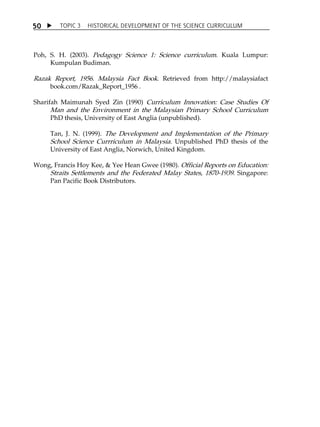 TOPIC 3 HISTORICAL DEVELOPMENT OF THE SCIENCE CURRICULUM 
50 
Poh, S. H. (2003). Pedagogy Science 1: Science curriculum. Kuala Lumpur: 
Kumpulan Budiman. 
Razak Report, 1956. Malaysia Fact Book. Retrieved from http://malaysiafact 
book.com/Razak_Report_1956 . 
Sharifah Maimunah Syed Zin (1990) Curriculum Innovation: Case Studies Of 
Man and the Environment in the Malaysian Primary School Curriculum 
PhD thesis, University of East Anglia (unpublished). 
Tan, J. N. (1999). The Development and Implementation of the Primary 
School Science Currriculum in Malaysia. Unpublished PhD thesis of the 
University of East Anglia, Norwich, United Kingdom. 
Wong, Francis Hoy Kee,  Yee Hean Gwee (1980). Official Reports on Education: 
Straits Settlements and the Federated Malay States, 1870-1939. Singapore: 
Pan Pacific Book Distributors. 
 
 
 