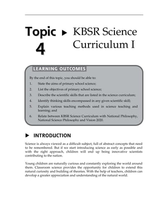 Topic 
4 
   
 
 
 
 
 
 
 
 
 
 
 
 
 
 
 
 
 
 
 
 
 
 
 KBSR Science 
Curriculum I 
LEARNING OUTCOMES 
By the end of this topic, you should be able to: 
1. State the aims of primary school science; 
2. List the objectives of primary school science; 
3. Describe the scientific skills that are listed in the science curriculum; 
4. Identify thinking skills encompassed in any given scientific skill; 
5. Explain various teaching methods used in science teaching and 
learning; and 
6. Relate between KBSR Science Curriculum with National Philosophy, 
National Science Philosophy and Vision 2020. 
 INTRODUCTION 
Science is always viewed as a difficult subject, full of abstract concepts that need 
to be remembered. But if we start introducing science as early as possible and 
with the right approach, children will end up being innovative scientists 
contributing to the nation. 
Young children are naturally curious and constantly exploring the world around 
them. Classroom science provides the opportunity for children to extend this 
natural curiosity and building of theories. With the help of teachers, children can 
develop a greater appreciation and understanding of the natural world. 
 